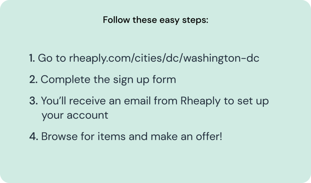 Follow these easy steps: 1. Go to rheaply.com/cities/dc/washington-dc 2. Complete the sign up form 3. You’ll receive an email from Rheaply to set up your account 4. Browse for items and make an offer!